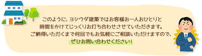 このように、ヨシウダ建築ではお客様お一人おひとりと時間をかけてじっくりお打ち合わせさせていただきます。ご納得いただくまで何回でもお気軽にご相談いただけますので、ぜひお問い合わせください！