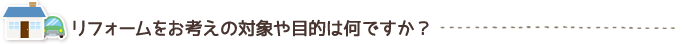 リフォームをお考えの対象や目的は何ですか？