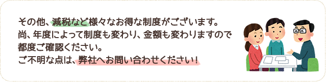 その他、減税等様々なお得な制度がございます。尚、年度によって制度も変わり、金額も変わりますので都度ご確認ください。ご不明な点は、弊社へお問い合わせください！